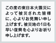 この度の東日本大震災によって被災された皆様に、心よりお見舞い申し上げます。被災地の1日も早い復興を心よりお祈り申し上げます。